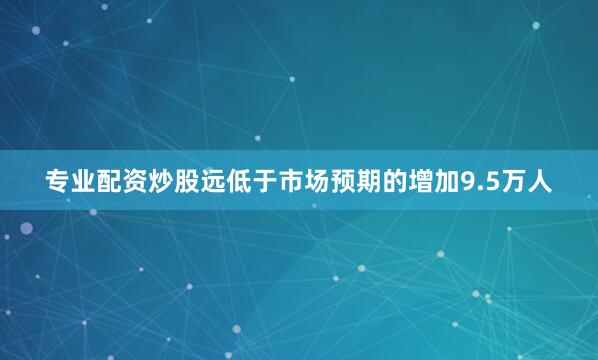 专业配资炒股远低于市场预期的增加9.5万人
